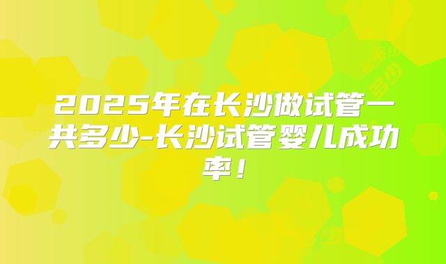 2025年在长沙做试管一共多少-长沙试管婴儿成功率！
