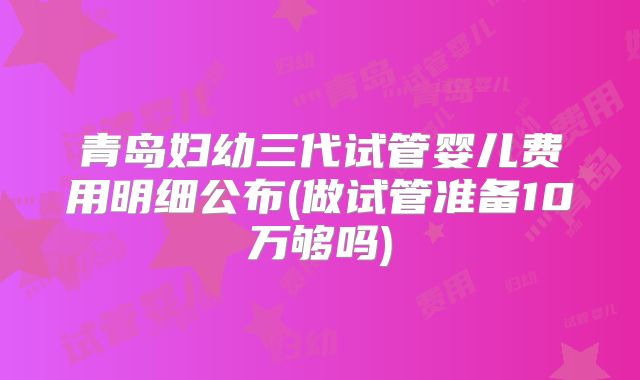 青岛妇幼三代试管婴儿费用明细公布(做试管准备10万够吗)