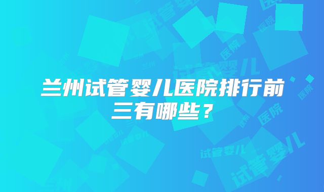 兰州试管婴儿医院排行前三有哪些?