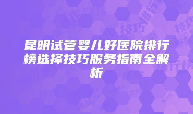 昆明试管婴儿好医院排行榜选择技巧服务指南全解析