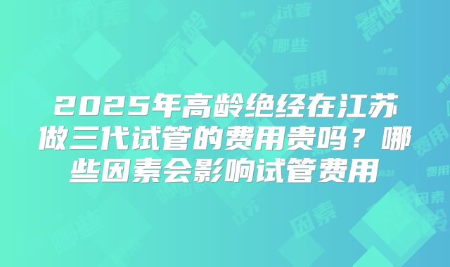 2025年高龄绝经在江苏做三代试管的费用贵吗？哪些因素会影响试管费用