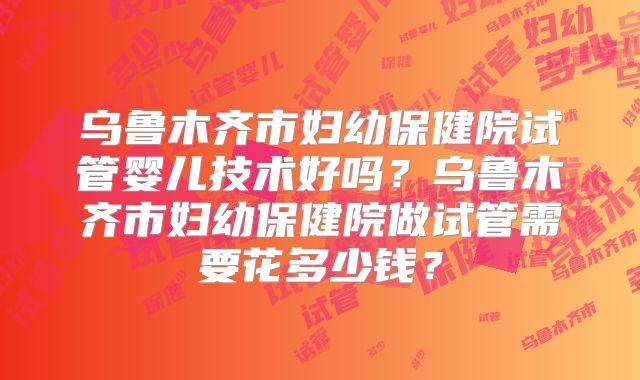 乌鲁木齐市妇幼保健院试管婴儿技术好吗?乌鲁木齐市妇幼保健院做试管需要花多少钱?