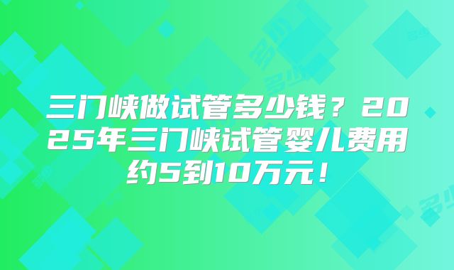 三门峡做试管多少钱？2025年三门峡试管婴儿费用约5到10万元！
