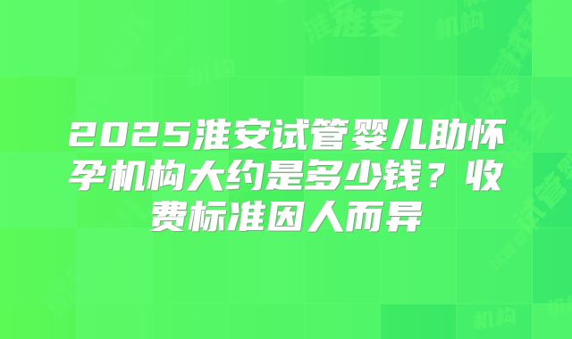 2025淮安试管婴儿助怀孕机构大约是多少钱？收费标准因人而异
