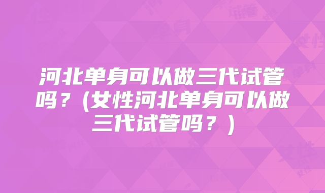 河北单身可以做三代试管吗？(女性河北单身可以做三代试管吗？)