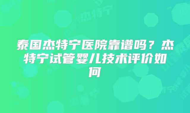 泰国杰特宁医院靠谱吗？杰特宁试管婴儿技术评价如何