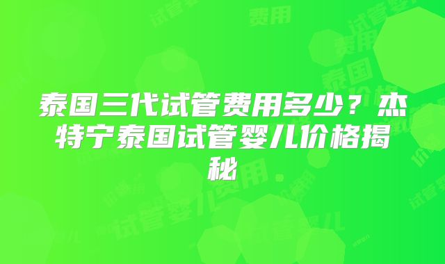 泰国三代试管费用多少？杰特宁泰国试管婴儿价格揭秘