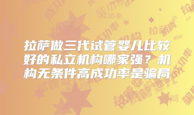 拉萨做三代试管婴儿比较好的私立机构哪家强?机构无条件高成功率是骗局