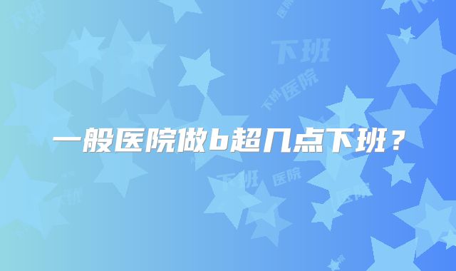 一般医院做b超几点下班?