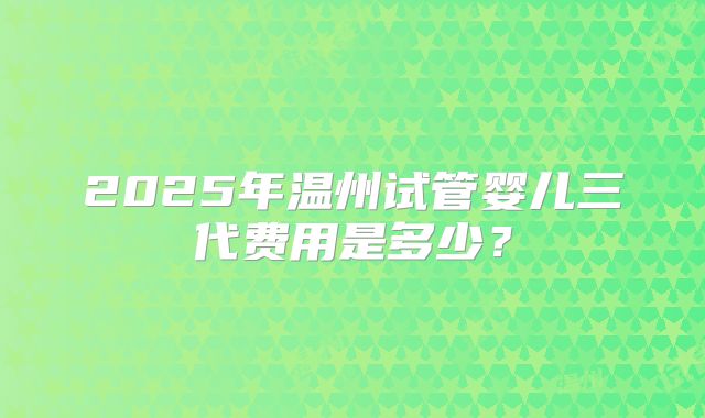 2025年温州试管婴儿三代费用是多少？