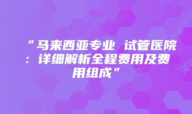 “马来西亚专业 试管医院:详细解析全程费用及费用组成”