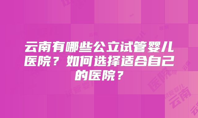 云南有哪些公立试管婴儿医院?如何选择适合自己的医院?