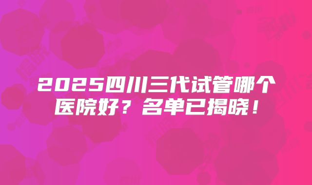2025四川三代试管哪个医院好？名单已揭晓！