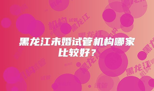 黑龙江未婚试管机构哪家比较好?