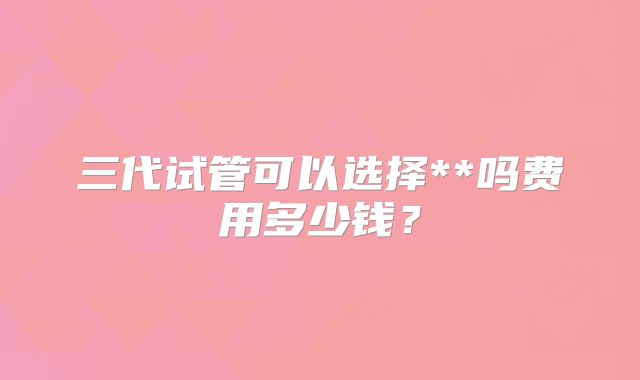 三代试管可以选择**吗费用多少钱？