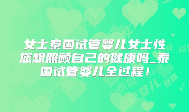 女士泰国试管婴儿女士性您想照顾自己的健康吗_泰国试管婴儿全过程!