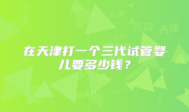 在天津打一个三代试管婴儿要多少钱？