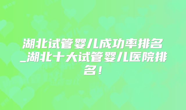 湖北试管婴儿成功率排名_湖北十大试管婴儿医院排名！