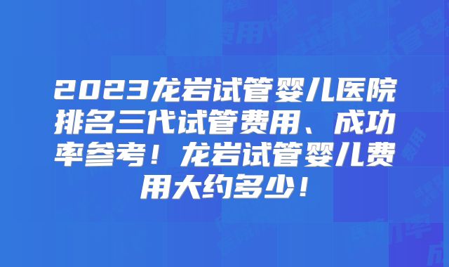 2023龙岩试管婴儿医院排名三代试管费用、成功率参考！龙岩试管婴儿费用大约多少！