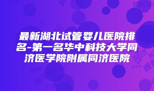 最新湖北试管婴儿医院排名-第一名华中科技大学同济医学院附属同济医院