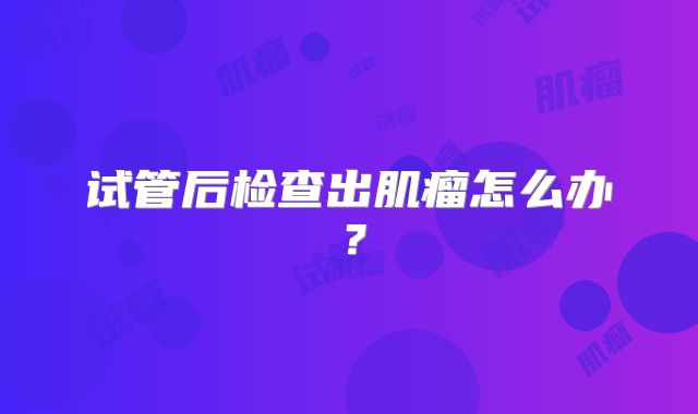 试管后检查出肌瘤怎么办？