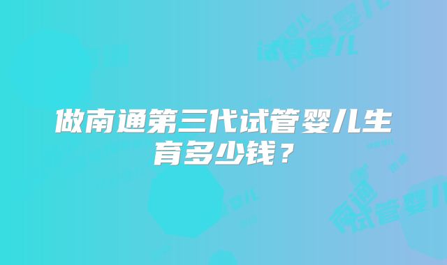 做南通第三代试管婴儿生育多少钱?
