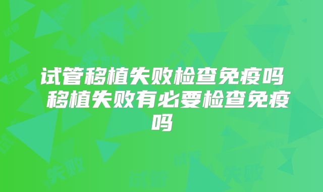试管移植失败检查免疫吗 移植失败有必要检查免疫吗