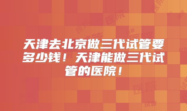 天津去北京做三代试管要多少钱!天津能做三代试管的医院!
