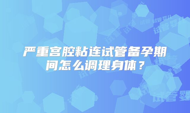 严重宫腔粘连试管备孕期间怎么调理身体?