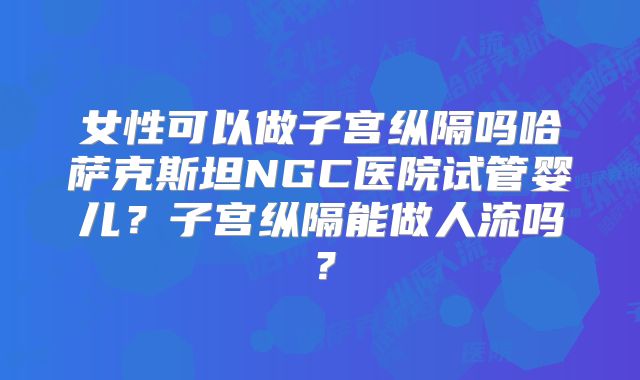 女性可以做子宫纵隔吗哈萨克斯坦NGC医院试管婴儿？子宫纵隔能做人流吗？