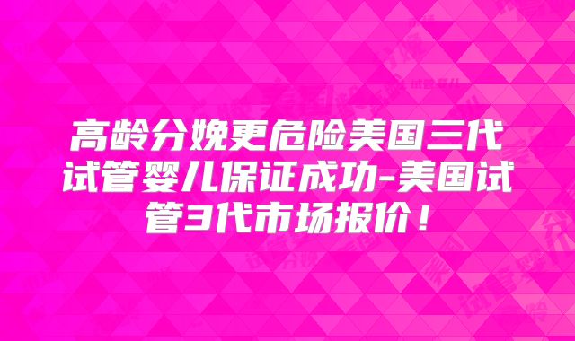 高龄分娩更危险美国三代试管婴儿保证成功-美国试管3代市场报价！