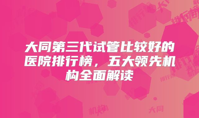 大同第三代试管比较好的医院排行榜，五大领先机构全面解读