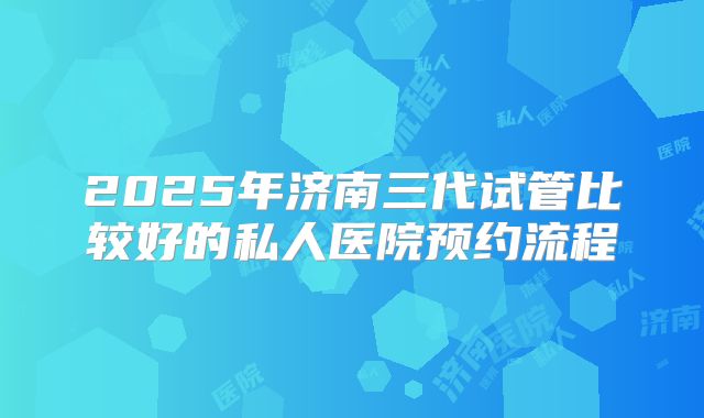2025年济南三代试管比较好的私人医院预约流程