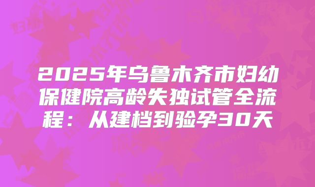 2025年乌鲁木齐市妇幼保健院高龄失独试管全流程：从建档到验孕30天