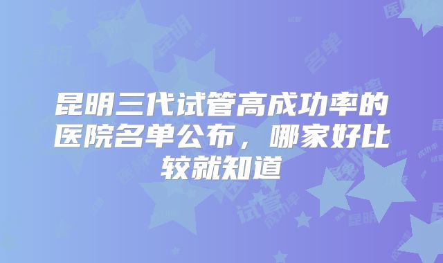 昆明三代试管高成功率的医院名单公布，哪家好比较就知道