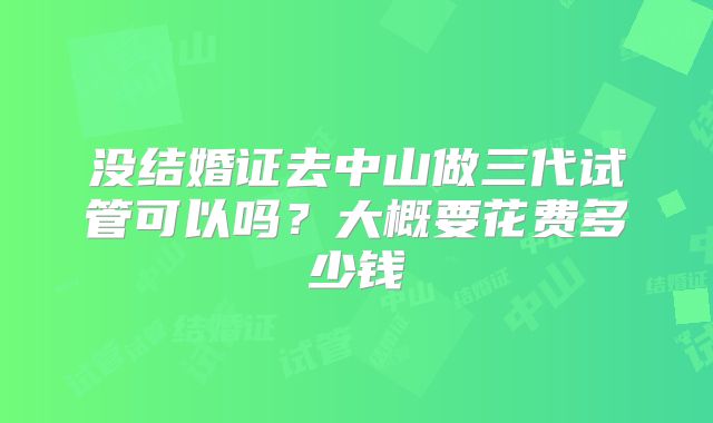 没结婚证去中山做三代试管可以吗？大概要花费多少钱