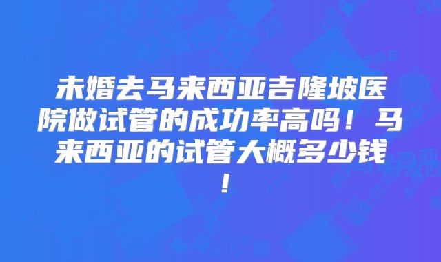 未婚去马来西亚吉隆坡医院做试管的成功率高吗!马来西亚的试管大概多少钱!