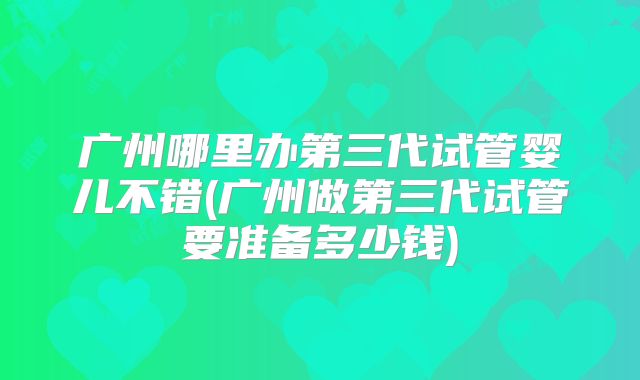 广州哪里办第三代试管婴儿不错(广州做第三代试管要准备多少钱)