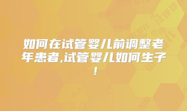 如何在试管婴儿前调整老年患者,试管婴儿如何生子!