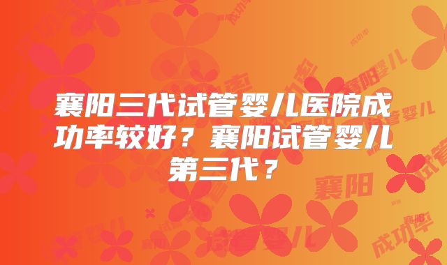 襄阳三代试管婴儿医院成功率较好？襄阳试管婴儿第三代？