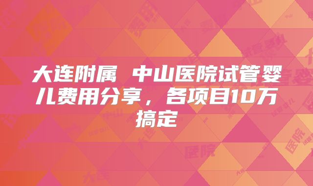 大连附属 中山医院试管婴儿费用分享,各项目10万搞定