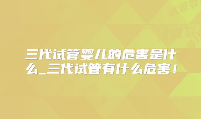 三代试管婴儿的危害是什么_三代试管有什么危害!