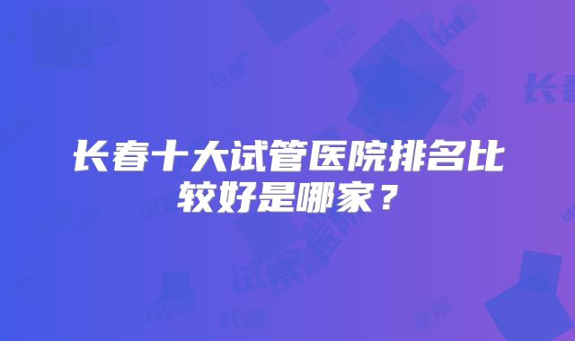 长春十大试管医院排名比较好是哪家？