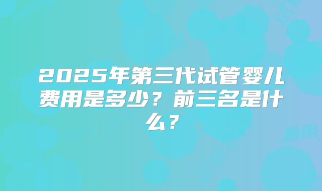 2025年第三代试管婴儿费用是多少？前三名是什么？