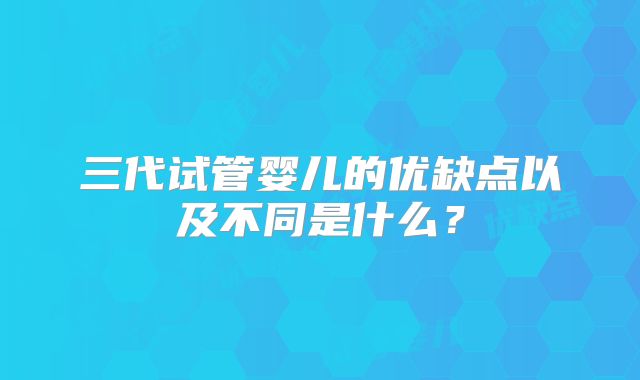 三代试管婴儿的优缺点以及不同是什么？