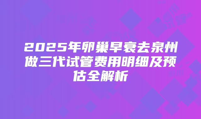 2025年卵巢早衰去泉州做三代试管费用明细及预估全解析