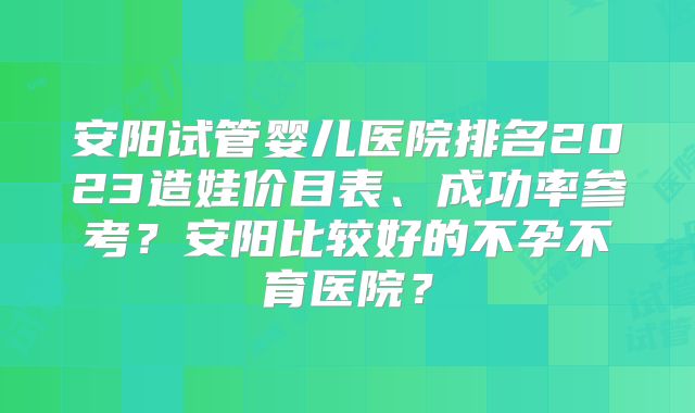 安阳试管婴儿医院排名2023造娃价目表、成功率参考？安阳比较好的不孕不育医院？