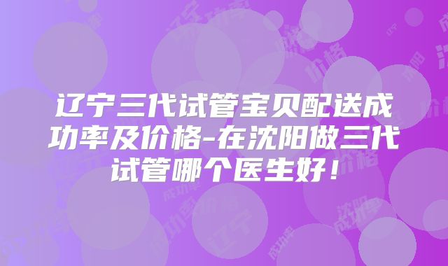 辽宁三代试管宝贝配送成功率及价格-在沈阳做三代试管哪个医生好！