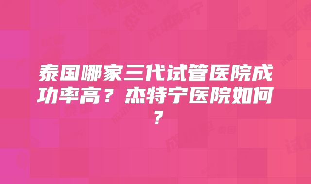 泰国哪家三代试管医院成功率高？杰特宁医院如何？