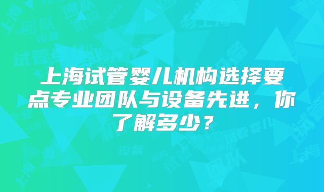 上海试管婴儿机构选择要点专业团队与设备先进，你了解多少？